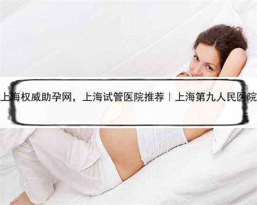 上海权威助孕网，上海试管医院推荐｜上海第九人民医院
